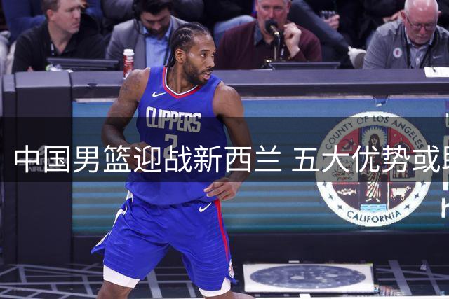中国男篮迎战新西兰 五大优势或助球队完美收官