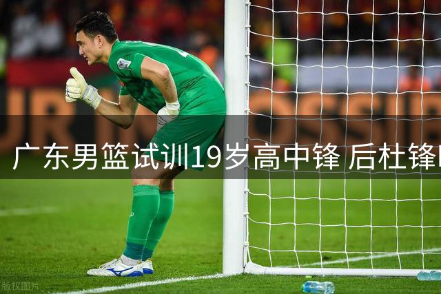 广东男篮试训19岁高中锋 后杜锋时代重建启幕